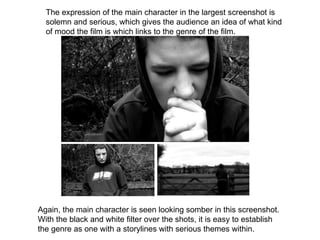 The expression of the main character in the largest screenshot is solemn and serious, which gives the audience an idea of what kind of mood the film is which links to the genre of the film. Again, the main character is seen looking somber in this screenshot. With the black and white filter over the shots, it is easy to establish the genre as one with a storylines with serious themes within. 