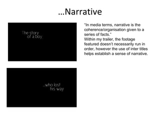 … Narrative “ In media terms, narrative is the coherence/organisation given to a series of facts.” Within my trailer, the footage featured doesn’t necessarily run in order, however the use of inter titles helps establish a sense of narrative.  
