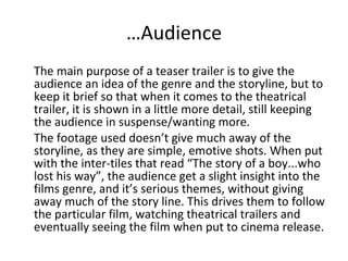 … Audience The main purpose of a teaser trailer is to give the audience an idea of the genre and the storyline, but to keep it brief so that when it comes to the theatrical trailer, it is shown in a little more detail, still keeping the audience in suspense/wanting more. The footage used doesn’t give much away of the storyline, as they are simple, emotive shots. When put with the inter-tiles that read “The story of a boy...who lost his way”, the audience get a slight insight into the films genre, and it’s serious themes, without giving away much of the story line. This drives them to follow the particular film, watching theatrical trailers and eventually seeing the film when put to cinema release. 
