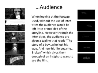 … Audience When looking at the footage used, without the use of inter-titles the audience would be left little or not idea of the storyline. However through the inter titles, the audience are given a tagline that reads “The story of a boy…who lost his way. And how his life became…Broken” which gives them enough of an insight to want to see the film. 