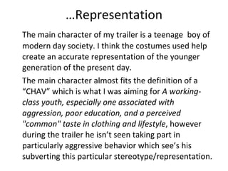 … Representation The main character of my trailer is a teenage  boy of modern day society. I think the costumes used help create an accurate representation of the younger generation of the present day.  The main character almost fits the definition of a “CHAV” which is what I was aiming for  A working-class youth, especially one associated with aggression, poor education, and a perceived "common" taste in clothing and lifestyle , however during the trailer he isn’t seen taking part in particularly aggressive behavior which see’s his subverting this particular stereotype/representation.  