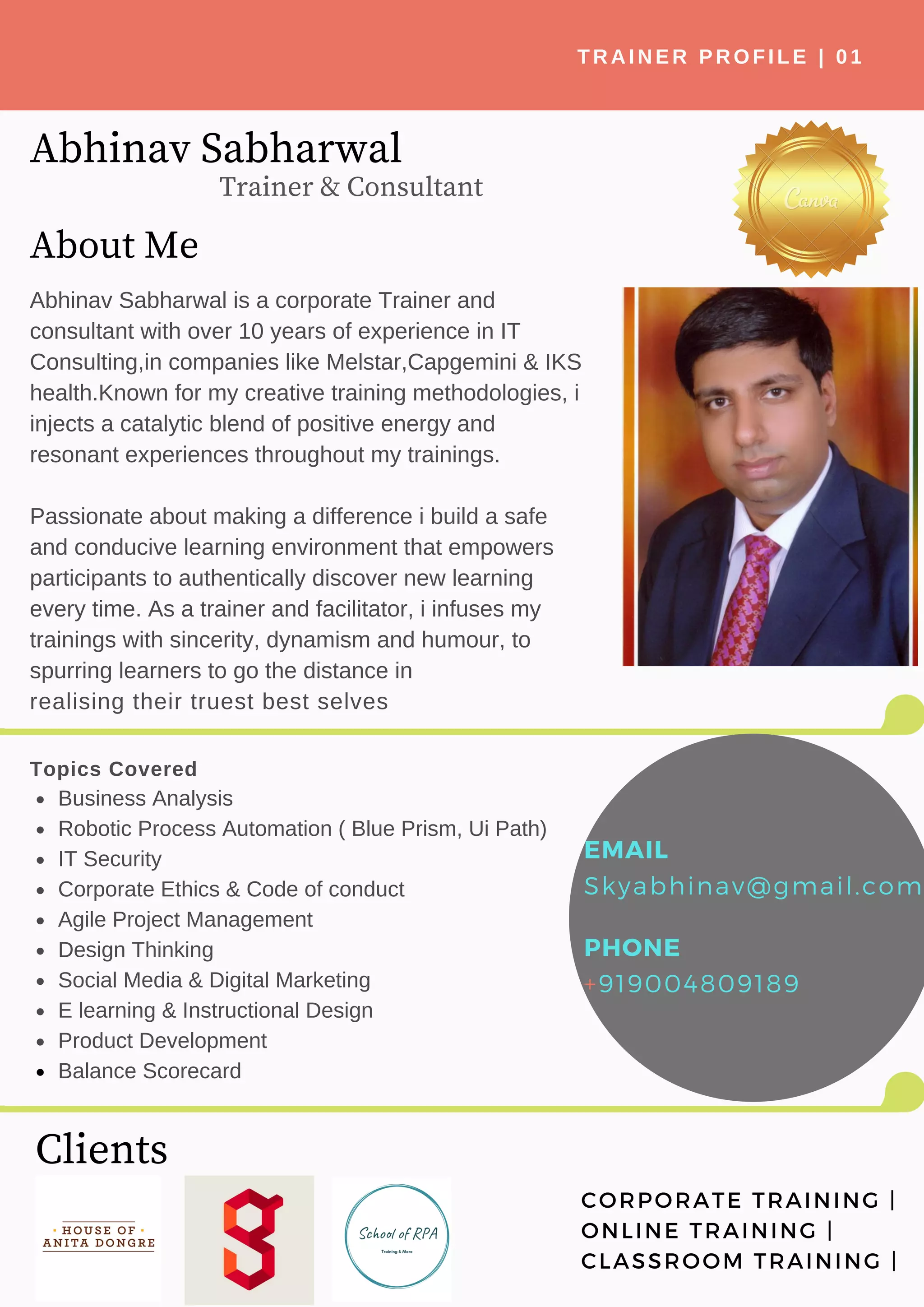 About Me
Abhinav Sabharwal is a corporate Trainer and
consultant with over 10 years of experience in IT
Consulting,in companies like Melstar,Capgemini & IKS
health.Known for my creative training methodologies, i
injects a catalytic blend of positive energy and
resonant experiences throughout my trainings.
Passionate about making a difference i build a safe
and conducive learning environment that empowers
participants to authentically discover new learning
every time. As a trainer and facilitator, i infuses my
trainings with sincerity, dynamism and humour, to
spurring learners to go the distance in
realising their truest best selves
Abhinav Sabharwal
Topics Covered
Business Analysis
Robotic Process Automation ( Blue Prism, Ui Path)
IT Security
Corporate Ethics & Code of conduct
Agile Project Management
Design Thinking
Social Media & Digital Marketing
E learning & Instructional Design
Product Development
Balance Scorecard
Clients
TRAINER PROFILE | 01
Trainer & Consultant
EMAIL
Skyabhinav@gmail.com
PHONE
+919004809189
CORPORATE TRAINING |
ONLINE TRAINING |
CLASSROOM TRAINING |