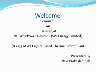 Welcome
Seminar
on
Training at
Raj WestPower Limited (JSW Energy Limited)
(8 x 135 MW) Lignite Based Thermal Power Plant
Presented By
Ravi Prakash Singh
 