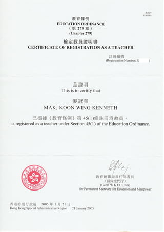 鷫
                                                                                       ㎜
                                   教 育條例
                           EDUCATIUNURDINANCE
                                (第 ” 9章 )
                                  (Chapter279)

                              檢定教員證明書
          CERTIFICATEUFREGISTRATIUNASATEACHER
                                                            註冊 編 號
                                                          (Re薱 “rat㏑ nNumber:R




                                  茲證 明
                             This杺 tUceΠ 玨Vthat

                                    麥冠榮
                   MAK,KUUNWINGKENNETH
          已 根 據 《 育 條 例 》第 45(1)條 註 冊 寪 教 員 。
                   教
is registeredasateacherunderSectiUn45(1)UftheEducatiUnUrdinance.




                                                         (鍾 偉 光 代 行    )
                                                      (GeUffWKCHUNG)
                                        fUrPerlmallentSecretaryfUrEducatiUnandⅣ IanpU、 ver




香港特別行政區         2UU5年 1月 21日
HUngKUngSped㏕ AdministrativeRegiUn 2lJanuary2UU5
 