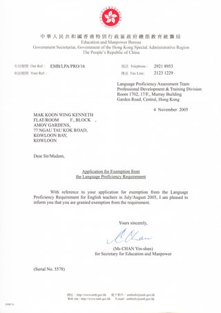 中華人民共和 國香港特別行政區政府總部教育統籌局
                                        EducatiUna1.ldⅣ IanpUwerBⅢ eau
                GUvermmentSecretariat,CTUvernmentUftheIIUngKUngSpecialAdΠ                           inistrativeRegiUn
                                         ThePeUple’ sRepublicUfChina


        本局檔號   UurReE: EMB/LPAZPRU/16                                      電言 TelephUne:
                                                                            舌                       292189“
        來函檔號 YUurR矼   :
                                                                           僤真 Γ
                                                                            罻  axLine:              21231229

                                                                         LanguagePrUflciencyAssesslllentTeam
                                                                         PrUfessiUnalDevelUpment&TrainingDivisiUn
                                                                         RUUln17U2,17/Γ .,hIurrayBuilding
                                                                         GardenRUad,Central,HUngKUng

                                                                                                4 NUvember 2UU5
                MAKKUUNWINGKEⅢ     ETH
                FLAT9RUUⅣ I  F.,BLUCK
                AMUYGARDENS,
                77NGAUTAUKUKRUAD,
                KUWLUUNBA奼
                KUWLUUN

                DearSi╯ ⅣIadanl,




                                         theLanguageP」 U丘 c跆 ncvReq㎡ rement


                         Ⅳ h reference tU yUur applicatiUn fUr exemptiUn frUm the Language
                          V矺
                PrUflciencyRequlenlentfUrEngⅡ shteachers inJuly/August2UU5,IaⅡ l pleasedtU
                infUΠ nyUuthatyUuaregrantedexelllptiUnfrUmtherequirement.




                                                                         YUurs sincerely,




                                                                       (MsCHANY㏑ -shal19
                                                            fUrSecreta,fUrEducatiUnandⅣIanpUwer


                (SerialNU.5578)




                                   網 址   :httpV/叩 蝸   吪    mb即 V(ik   電子郵件 :embinfU@emb胛    vl1k
                                   M/cbsΠ e:llttp:〃   v汭Ⅵ embgovhk      E-maⅡ :embinfU@embgUⅥ   眐
                                                      、 、
EMB3A
 