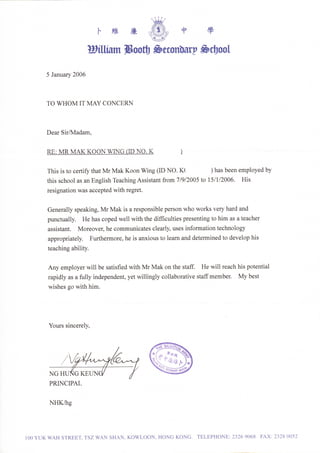 維        廉                 中        學


                          矽 iII俇Ⅲ 猈..                     曲HΨ £●
                                                               9..I

      5Janua玎 2UU‘



      TUWHUNIITNIAYCUNCERN


      DearSl/〝 伍dam,


      RE:MRMAKKUUNW〝                  啗   rIDNU.K

      This k tUce茈 i玗      thatMrMakKUUnWing(IDNU.K(               )hasbeenemplUyedby
      this schUUlasanEnglishTeachingAssistantfrUn17妙 /2UU5tUl91/2UU6.             His
      reslgnatbnwasacceptedWithregret.


      Genera1lyspeaking,〝 4rⅣ Iak isarespUnsiblepersUnwhU、 vUrksve玎 hardand
      punctua1ly         HehascUpedwe11、   v北 hthedifflculties presentingtUh丘 Ⅱ asateacher

      assistant.     6UreUvethecUmmunicatesclearl扔       uSes infUⅡ natiUntechnUlUgy
                     、
      apprUpriateb        FurtheⅡ nUre,heisanxiUustUleamanddetelllInedtUdevelUphis
      teachingabili9


      AnyemplUYerwillbesatisfledwithMrⅣ IakUnthesta土 Hewill reachhis pUtential
      rapidlyasa血 llyindependent,yetwillinglycUllabUrativestaffmember.Mybest
       vishesgU、 v丘hhin.
      、




       YUurs㎡ ncerel汸




       NGHUNGKE
       PRINCIPAL

       NHK伍 g



lUUYUK氓kHSTREET,TSZWANSHAN,KUWLUUN,HUNGKUNG TELEPHUNE:23269U68                               ΠⅨ   :2328UU52
 