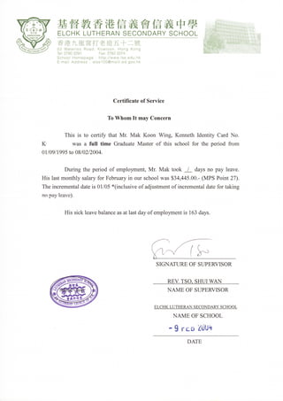 軂        教                 信糞        澮    信
                 啷        Ⅲ
                                             茁
                                            帖㏄        卹     義
                                                           鰅 中學
                                                           YSCHUU∟
         香港九龍窩打 老道五十二號
         52 WaterUU RUad, KUl19UUn, HUn9 KUn9
         Te├   278U2291         aX;27823374
         SchUU｜ Homepage:http://www〡 sseduhk
                             「
         匚-ma∥ AddreSS : e｜ SS1UU@mai║ ｛edgovhk




     .                                  CertiΠ
                                                 cateofSeⅣ ice


                                   TUWⅡ UⅡ nItInavCoⅡ cerⅡ

               TⅢ s杺 tUce血 玗        thatMlMakKUUn氓            砡 g,KemethⅢ enti垀       CardNU.
K︳              was a fⅡ     Ⅲ ti︳ me   Graduate Master Ufthis schUUl fUr thepchUd frUm
U1/UΩ /1995tUU8/U2/2UU4.



         D㏕ ngthcperiUdUfemplU刃 ment,Ⅳ ㏑ MaktUUk⊥         daysnUpayleave.
His last mUnthlysalarYfUrFebmaryinUl1rschUUlwas$3乇 445.UU.-(MPSPUint27).
The㏑ crelnentaldate杺 U1/U5*(㏑ clusⅣ eUfa由 ustmcntUfincrementaldatefUrtaking
n° p孕 y㏑ aVe9.



               EⅡ s   sicklcavebalanccasatlastdayUfcmplU｝mentis l63days.




                                                           SIGNATUREUFSLPERVISUR

                                                                 Ⅲ VTSU,SIImWAN
                                                                 NAMEUFStTPERVISUR

                                                          ELCHKLUTHERANSECUNDARYSCHUUL
                                                                     NAMEUΓ SCHUUL
                                                                 .9一 ﹂ Z轡 U勺
                                                                      曲
                                                                         DATE
 