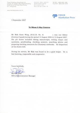┬         shin9(HUngKUn9)Ltd
 imesPub｜ ｜                                       畤信 出版 (香 港 )有 限公司           Te〡僵言 :(852)248﹁ 193U
                                                                                 雹舌
∪ B2,6/巳 匚
 n芘         aSternSea｜ ndustrla｜   Bui︳   din9,   香港新界葵涌大連排道                   ax電 儥 :(852)248﹁ 3379
                                                                                   摹
48-56TaiLinPaiRUad,KwaiChun9,                     四十八至五十六號
                                                                              「
NT,HUn9KUn9                                       東海 工 業大廈六字樓 B2室


wwwmanhattanpresscUmhk


                                                                                     文達出版
                                                                                     Maη 乃attaη Prθ ss
       4September2UU7


                                          ToWhomItMayConc.rn


       MrMakKUUnWing, (H.K.I.D.NU.K                   ｝was UurEditUr
       ｛cUntract＿ based｝ duringthepeΠ Ud14August2UU6tU13August2UU7.
       His jUb duties included ed比 ing manuscripts, wr丘ing ess紗 s and
       questiUns, prUUfreading, checking answers, searching phUtUs and
       preparingteachingresUurcesfUrCheΠ                   lis廿 yteXtbUUks.   Hedispatched
       a11hisdutieswe11.


       Duringhis s㏄啦 ce, MrMakwas fUund tU be agUUd helper. He is
       fast-learning,respUnsibleandcUUperative.




       YUursfa。 hful圩       ,




       Me           EE
       HR&           inistratiUnIⅥ anager
 
