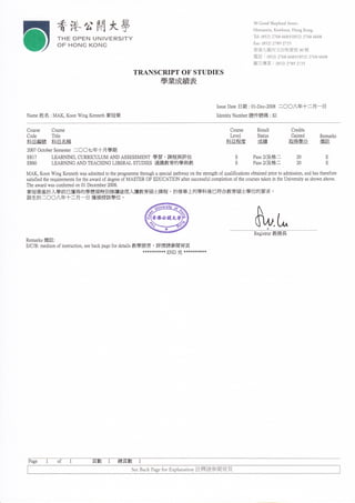 香港兮關大學                                                                                 3UGoodShePherdStreet,
                                                                                                         Homantin,Ko、 vHoon,HongKUng
                                                                                                         Tel(892)27686685/(852)276866U8
                  ┬HEUP巨    NVN︳ V匚 RS【 ┬Y
                                                                                                         Γax:(85勾 27892725
                  U「   HUNGKUNG
                                                                                                         香港九龍何文 田牧愛街 3U號
                                                                                                         電話 :° 珝 η鋁 “ 83/体 5勾 2768“ U8
                                                                                                         圖文傳真 :〈 8” )η 眇 27巧

                                                  TRANSCⅢ PTUFSTUDIES
                                                            學業成績表


                                                                                       IssueDa砣   日期   :U1Φ ec-笳 U8二   ○ ○ 八 年 十 二 月一 曰

Name姓 名 :MAK,KoonⅥ ngKemeth麥 冠榮                                                        Ⅲentl垀 Number證 件號碼 :〈



CUurse    CUurse                                                                             Course      ReSult              Credlts
Code      Title                                                                              LeVcl       S忸 mS               GaIned    Remarks
科 日編 號      科 日名 槱                                                                          嵙 日稗 賰         成綪              取得 學分         赭詳

2UU7UctoberSemester二 ○ ○ 七 年 十 月學 期
E8η      LEAINNG,CURRICULUMAllDASSESSMEllT學 習 、課 程 與 評 估                                        S      PassV及 格 二            2U        E
田鼩       LE邞 NNGAllDTEACⅢ NGuBERALSmDIES通 識 教 育 的 學 與 教                                         S      PassV及 格 二              刉        E
｝6AK,KUon、 √
           ingKennethwasadmttedtUtheprUgrammethroughaspecialpathwayon thes仕        engthUfquaIflcaIUnsUbtaInedphUrtUadnllssion,andhaSthe㏄    fUre
SatlsΠ edthere卬   irementsfUrtheawardofdegreeUfMASTERUFEDUCAΠ UNaftefsuccessfulcompleuon ofulcc。       u偽 eStaken in theU㎡ versitYasshown.abUve
TheaWardWaSconferredUnUlDecembcr2UU8
麥冠榮基於入學前已獲得的學歷循特別修讀途徑入讀教育碩士課程 ,於 修畢 上列學科後已符合教育碩士學位的要求 。
該生於 二○○八年十 二 月一 日 獲頒授該學位 。




                                                                                                         枇﹂
                                                                                                         Registraf教   務長
Rema1.kS備 註   :




ErCrB:me山 umUfins㏑ ㏕Ur1,seeba伙 pagefUrdc咑 ㏑教學語言 ,詳 情請參閱背頁
                       .                  **********END完              **********




 Page                           貝數    1    總 貝數   l
                                                SeeBackPagefUrhPlanajUn註 釋請參 閱背頁
 