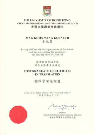 THEUN︳ VERS︳ TYUΓ HUNGKUNG
SCHUULUΓ   PRUFESS︳ UNALANDCUNT︳ NU︳ NGED∪ CAT︳ UN

            香 港 大學專業 進修 學 院


      MAKKUUNWINGKENNETH
                     麥冠榮

   havingfulΠ lledall therequirementsUftheSchUUI
           andhavingsatisΠ edtheexaΠ liners
             hasthisdaybcenaⅥ rardedthe


                修 業期 滿 考 試 合格
               照 章 准 予 畢 業並 頒 授

     PUSTGRΛ DUATECERTIFICΛ TE
           INTRANSLATIUN

                     學深造證 書


     GivenUntheTenthUfJune,TwU     ThUusandandFive
                二 零零五 年 六 月十 日




                                          I>irectUr
                      SchUUlUfPrUfessiUnalandCUnInuingEducatiUn
                             香港 大學專業進修 學 院院長
 