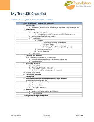 Net-Translators May 15,2014 Page 1 of 1
My TransKit Checklist
High-level list: Specific items vary per customer
Files, Instructions, Contacts, and Resources
1. Source Files
a. Word docs, FrameMaker, RoboHelp, Flare, HTML files, UI strings, etc.
2. Instructions
a. Languages and Locales
i. E.g. Spanish (Mexico), French (Canada), English UK, etc.
b. What to translate/not to translate
c. Deliverables
i. Formats
1. Graphics localization instructions
2. Expected output
(RoboHelp, Flare PDF, compiled help, etc.)
ii. Naming conventions
iii. Technical details
d. Limitations
3. Training and resources
(This can be a one-time item for each product)
a. Training documents, WebEx recordings, videos, etc.
b. Software build
4. Reference material
a. User guides
b. Previously translated material
(if done by a different agency or translator)
5. Glossary/TermBase
6. Translation memory
7. Style guide
8. Contact information / Preferred communication channels
(Email, Skype, Web portal, etc.)
a. For customer
b. For translators
c. For Project Manager
9. Deadlines
a. Word count or estimated word count
b. Drop schedule
10. Payment / budget information
 