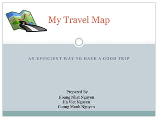 My Travel Map


AN EFFICIENT WAY TO HAVE A GOOD TRIP




              Prepared By
          Hoang Nhat Nguyen
            Ha Viet Nguyen
          Cuong Manh Nguyen
 