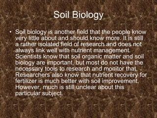 Soil Biology Soil biology is another field that the people know very little about and should know more. It is still a rather isolated field of research and does not always link well with nutrient management. Scientists know that soil organic matter and soil biology are important, but most do not have the necessary tools to research and monitor that. Researchers also know that nutrient recovery for fertilizer is much better with soil improvement. However, much is still unclear about this particular subject.  