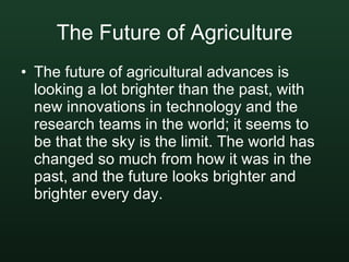 The Future of Agriculture The future of agricultural advances is looking a lot brighter than the past, with new innovations in technology and the research teams in the world; it seems to be that the sky is the limit. The world has changed so much from how it was in the past, and the future looks brighter and brighter every day.   