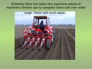 Presently there are many very expensive pieces of machinery farmers use to complete there task over wider range, faster and much easier.   