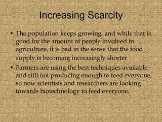Increasing Scarcity The population keeps growing, and while that is good for the amount of people involved in agriculture, it is bad in the sense that the food supply is becoming increasingly shorter.   Farmers are using the best techniques available and still not producing enough to feed everyone, so now scientists and researchers are looking towards biotechnology to feed everyone.  