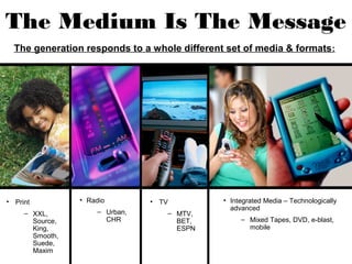 The Medium Is The Message
  The generation responds to a whole different set of media & formats :




• Print          • Radio        • TV           • Integrated Media – Technologically
                                                 advanced
     – XXL,          – Urban,      – MTV,
       Source,         CHR           BET,           – Mixed Tapes, DVD, e-blast,
       King,                         ESPN             mobile
       Smooth,
       Suede,
       Maxim
 