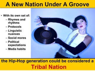 A New Nation Under A Groove
• With its own set of:
   – Rhymes and
     rhythms
   – Protocols
   – Linguistic
     nuances
   – Social mores
   – Political
     expectations
   – Media habits



the Hip-Hop generation could be considered a
                         Tribal Nation
 
