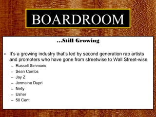 BOARDROOM
                         …Still Growing

• It’s a growing industry that’s led by second generation rap artists
  and promoters who have gone from streetwise to Wall Street-wise
   –   Russell Simmons
   –   Sean Combs
   –   Jay Z
   –   Jermaine Dupri
   –   Nelly
   –   Usher
   –   50 Cent
 
