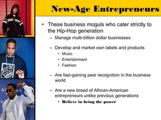 New-Age Entrepreneurs
• These business moguls who cater strictly to
  the Hip-Hop generation
   – Manage multi-billion dollar businesses

   – Develop and market own labels and products
       • Music
       • Entertainment
       • Fashion

   – Are fast-gaining peer recognition in the business
     world

   – Are a new breed of African-American
     entrepreneurs unlike previous generations
       • Believe in being the power
 