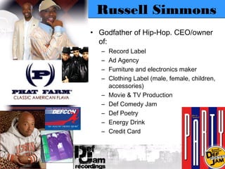 Russell Simmons
• Godfather of Hip-Hop. CEO/owner
  of:
   –   Record Label
   –   Ad Agency
   –   Furniture and electronics maker
   –   Clothing Label (male, female, children,
       accessories)
   –   Movie & TV Production
   –   Def Comedy Jam
   –   Def Poetry
   –   Energy Drink
   –   Credit Card
 