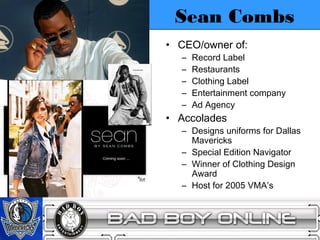 Sean Combs
• CEO/owner of:
  –   Record Label
  –   Restaurants
  –   Clothing Label
  –   Entertainment company
  –   Ad Agency
• Accolades
  – Designs uniforms for Dallas
    Mavericks
  – Special Edition Navigator
  – Winner of Clothing Design
    Award
  – Host for 2005 VMA’s
 