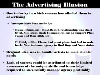 The Advertising Illusion
• One industry in which success has alluded them is
  advertising
   – Attempts have been made by:

      • Russell Simmons - RushDeutch relationship was short-
        lived. Still owns Rush Communications to support Phat
        Farm and Run Athletics

      • P. Diddy - Blue Flame had great plans, but had to scale
        back. Now in-house agency to Bad Boy and Sean John

• Original idea was to bundle artists to meet clients’
  needs

• Lack of success could be attributed to their limited
  awareness of the unique skills and knowledge
  required to successfully manage agency profitably
 
