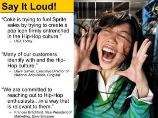 Say It Loud!
“Coke is trying to fuel Sprite
  sales by trying to create a
  pop icon firmly entrenched
  in the Hip-Hop culture.”
   – USA Today



“Many of our customers
  identify with and the Hip-
  Hop culture.”
   – Dave Garver, Executive Director of
     National Acquisition, Cingular



“We are committed to
  reaching out to Hip-Hop
  enthusiasts…in a way that
  is relevant to them.”
   – Frances Britchford, Vice President of
     Marketing, Sony Ericsson
 