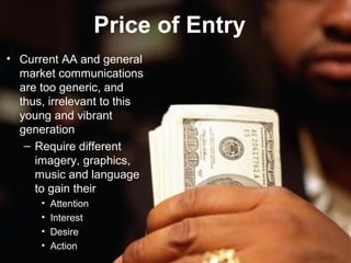 Price of Entry
• Current AA and general
  market communications
  are too generic, and
  thus, irrelevant to this
  young and vibrant
  generation
   – Require different
     imagery, graphics,
     music and language
     to gain their
      •   Attention
      •   Interest
      •   Desire
      •   Action
 