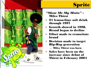 Sprite
“Show Me My Motto” -
  Miles Thirst
• #1 lemon-lime soft drink
  through 1997
• Growth slowed in 1998.
  Brand began to decline
• Effort made to resuscitate
  brand
• Decision made to target
  Hip-Hop generation
  – Miles Thirst was born
• Sales have been on the
  increase since debut of
  Thirst in February 2004
 