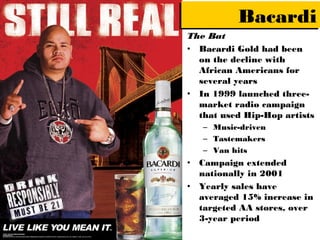 Bacardi
The Bat
• Bacardi Gold had been
  on the decline with
  African Americans for
  several years
• In 1999 launched three-
  market radio campaign
  that used Hip-Hop artists
   – Music-driven
   – Tastemakers
   – Van hits
• Campaign extended
  nationally in 2001
• Yearly sales have
  averaged 15% increase in
  targeted AA stores, over
  3-year period
 