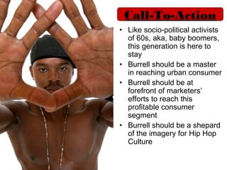 Call-To-Action
• Like socio-political activists
  of 60s, aka, baby boomers,
  this generation is here to
  stay
• Burrell should be a master
  in reaching urban consumer
• Burrell should be at
  forefront of marketers’
  efforts to reach this
  profitable consumer
  segment
• Burrell should be a shepard
  of the imagery for Hip Hop
  Culture
 