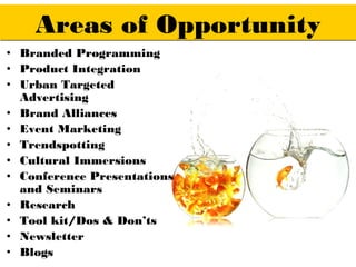 Areas of Opportunity
• Branded Programming
• Product Integration
• Urban Targeted
  Advertising
• Brand Alliances
• Event Marketing
• Trendspotting
• Cultural Immersions
• Conference Presentations
  and Seminars
• Research
• Tool kit/Dos & Don’ts
• Newsletter
• Blogs
 