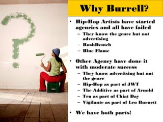 Why Burrell?
• Hip-Hop Artists have started
  agencies and all have failed
  – They know the genre but not
    advertising
  – RushDeutch
  – Blue Flame

• Other Agency have done it
  with moderate success
  – They know advertising but not
    the genre
  – Hip-Hop as part of JWT
  – The Additive as part of Arnold
  – Tru as part of Chiat Day
  – Vigilante as part of Leo Burnett

• We have both parts!
 