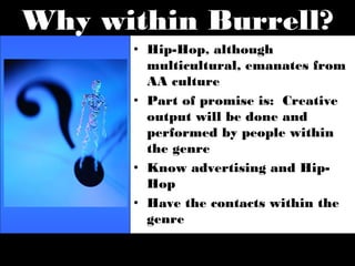 Why within Burrell?
      • Hip-Hop, although
        multicultural, emanates from
        AA culture
      • Part of promise is: Creative
        output will be done and
        performed by people within
        the genre
      • Know advertising and Hip-
        Hop
      • Have the contacts within the
        genre
      • It is what is next
      • It is the influencer
 