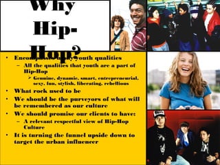 Why
        Hip-
•       Hop?
    Encompasses many youth qualities
    – All the qualities that youth are a part of
      Hip-Hop
         Genuine, dynamic, smart, entrepreneurial,
          sexy, fun, stylish, liberating, rebellious
•   What rock used to be
•   We should be the purveyors of what will
    be remembered as our culture
•   We should promise our clients to have:
    – A relevant respectful view of Hip-Hop
      Culture
•   It is turning the funnel upside down to
    target the urban influencer
 