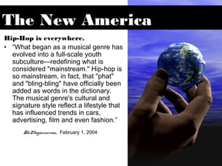 The New America
Hip-Hop is everywhere.
• “What began as a musical genre has
  evolved into a full-scale youth
  subculture—redefining what is
  considered "mainstream." Hip-hop is
  so mainstream, in fact, that "phat"
  and "bling-bling" have officially been
  added as words in the dictionary.
  The musical genre's cultural and
  signature style reflect a lifestyle that
  has influenced trends in cars,
  advertising, film and even fashion.”
      DdiMagazine.com, February 1, 2004
 