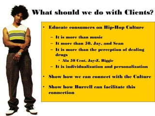 What should we do with Clients?
  • Educate consumers on Hip-Hop Culture

     – It is more than music
     – It more than 50, Jay, and Sean
     – It is more than the perception of dealing
       drugs
        • Ala 50 Cent, Jay-Z, Biggie
     – It is individualization and personalization

  • Show how we can connect with the Culture

  • Show how Burrell can facilitate this
    connection
 