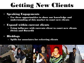 Getting New Clients
• Speaking Engagements
  – Use these opportunities to show our knowledge and
    understanding of this market to court new clients

• Expand within current clients
  – Using influence with currents client to court new clients
    (Scion and Bacardi)

• Birddogs
  – Spiffs for associates for referring clients
 