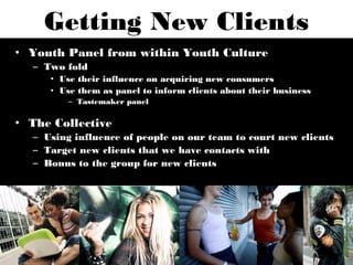Getting New Clients
• Youth Panel from within Youth Culture
  – Two fold
     • Use their influence on acquiring new consumers
     • Use them as panel to inform clients about their business
         – Tastemaker panel

• The Collective
  – Using influence of people on our team to court new clients
  – Target new clients that we have contacts with
  – Bonus to the group for new clients
 