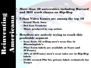 • More than 30 universities including Harvard
                and MIT teach classes on Hip-Hop
Reinventing
Americana
              • Urban Video Games are among the top 10
                 – Grand Theft Auto
                 – Def Jam Vendetta
                 – Music produced by rap artists

              • Retailers are actively trying to reach this
                profitable segment
                 – Sean Jean, #2 selling men’s wear line in
                   Bloomingdale’s
                 – Phat Farm labels are available at Sears and
                   JCPenney
                 – 50% of JCPenney men’s wear sales are in Hip-Hop
                   labels
                 – FUBU created Phi Sci, private label, exclusively for
                   Target
 
