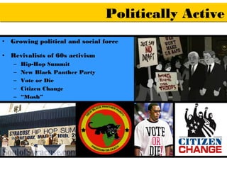 Politically Active
•   Growing political and social force

•   Revivalists of 60s activism
    –   Hip-Hop Summit
    –   New Black Panther Party
    –   Vote or Die
    –   Citizen Change
    –   “Mosh”
 