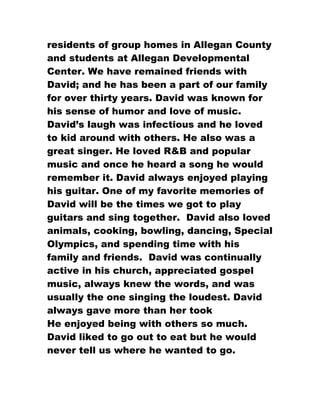 residents of group homes in Allegan County
and students at Allegan Developmental
Center. We have remained friends with
David; and he has been a part of our family
for over thirty years. David was known for
his sense of humor and love of music.
David’s laugh was infectious and he loved
to kid around with others. He also was a
great singer. He loved R&B and popular
music and once he heard a song he would
remember it. David always enjoyed playing
his guitar. One of my favorite memories of
David will be the times we got to play
guitars and sing together. David also loved
animals, cooking, bowling, dancing, Special
Olympics, and spending time with his
family and friends. David was continually
active in his church, appreciated gospel
music, always knew the words, and was
usually the one singing the loudest. David
always gave more than her took
He enjoyed being with others so much.
David liked to go out to eat but he would
never tell us where he wanted to go.
 