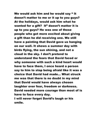 We would ask him and he would say “ It
doesn’t matter to me or it up to you guys?
At the holidays, would ask him what he
wanted for a gift? It” doesn’t matter it is
up to you guys? He was one of those
people who got more excited about giving
a gift than he did receiving one. We still
have a painting that David gave us hanging
on our wall. It shows a summer day with
birds flying, the sun shining, and not a
cloud in the sky. I don’t pretend to
understand the fears that David faced or
why someone with such a kind heart would
have to face them, I once heard a person
say to him to stop being afraid like it was a
choice that David had made... What struck
me was that there is no doubt in my mind
that David would have always chosen
laughter over fear, freedom or darkness.
David needed more courage than most of is
have to face every day.
I will never forget David’s laugh or his
smile.
 