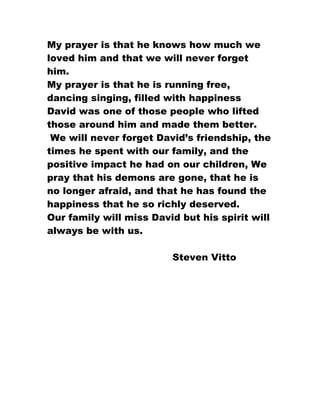 My prayer is that he knows how much we
loved him and that we will never forget
him.
My prayer is that he is running free,
dancing singing, filled with happiness
David was one of those people who lifted
those around him and made them better.
 We will never forget David’s friendship, the
times he spent with our family, and the
positive impact he had on our children, We
pray that his demons are gone, that he is
no longer afraid, and that he has found the
happiness that he so richly deserved.
Our family will miss David but his spirit will
always be with us.

                         Steven Vitto
 