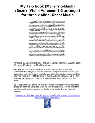 My Trio Book (Mein Trio-Buch)
 (Suzuki Violin Volumes 1-2 arranged
    for three violins) Sheet Music




Arranged by Kerstin Wartberg. For Score. String Ensemble (Suzuki). Book.
48 pages. Published by Alfred Publishing.

Sheet Music Plus features all styles of music, for every talent level and
instrument. Whether you're a music teacher seeking instructional titles for your
students or you're purchasing music for your band, orchestra or chorus, we have
what you need. Over 1 Million items in inventory. Some discounted up to 40%!
Over night shipping, 2+ Pricing, 10% off Band Sets, Teacher Discounts and
More.

By selling exclusively online, we can offer a huge music selection at unbeatable
prices to customers worldwide. Over the past decade we've become one of the
world's premier sheet music stores, thanks to our outstanding service and
selection.

 Download My Trio Book (Mein Trio-Buch) (Suzuki Violin Volumes 1-2 arranged for
                       three violins) Sheet Music Today!
 