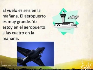 WWW.UNIQUEPLACES.COM
El vuelo es seis en la
mañana. El aeropuerto
es muy grande. Yo
estoy en el aeropuerto
a las cuatro en la
mañana.
 