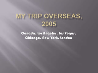 My Trip Overseas, 2005 Canada, Los Angeles, Las Vegas, Chicago, New York, London 