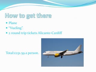  Plane
 “Vueling”.
 2 round trip tickets Alicante-Cardiff




Total:£231.59 a person.
 