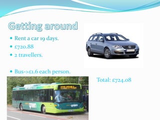  Rent a car 19 days.
 £720.88
 2 travellers.


 Bus->£1.6 each person.
                          Total: £724.08
 